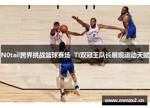 N0tail跨界挑战篮球赛场  TI双冠王队长展现运动天赋